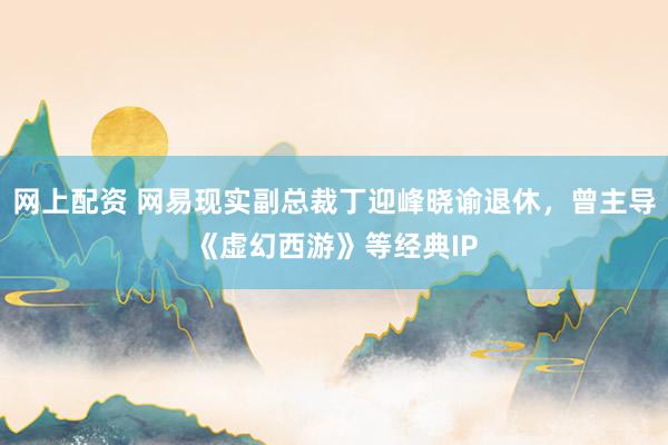 网上配资 网易现实副总裁丁迎峰晓谕退休，曾主导《虚幻西游》等经典IP