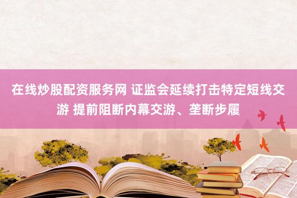 在线炒股配资服务网 证监会延续打击特定短线交游 提前阻断内幕交游、垄断步履