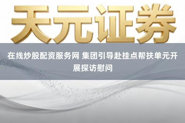 在线炒股配资服务网 集团引导赴挂点帮扶单元开展探访慰问