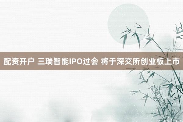 配资开户 三瑞智能IPO过会 将于深交所创业板上市