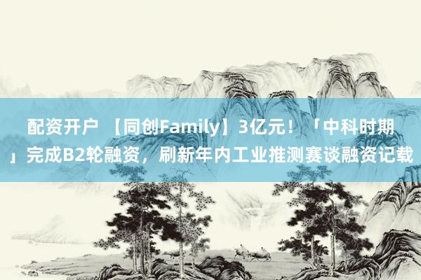 配资开户 【同创Family】3亿元！「中科时期」完成B2轮融资，刷新年内工业推测赛谈融资记载