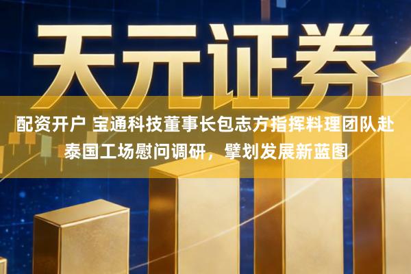 配资开户 宝通科技董事长包志方指挥料理团队赴泰国工场慰问调研，擘划发展新蓝图