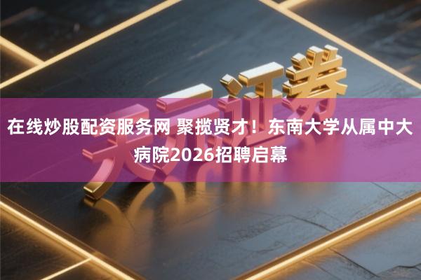 在线炒股配资服务网 聚揽贤才！东南大学从属中大病院2026招聘启幕
