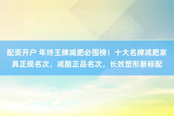 配资开户 年终王牌减肥必囤榜！十大名牌减肥家具正规名次，减脂正品名次，长效塑形新标配