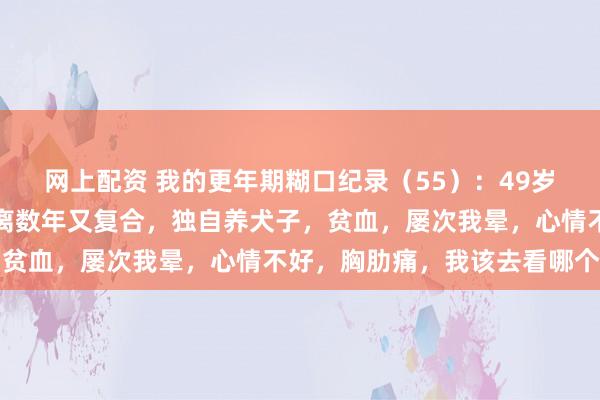 网上配资 我的更年期糊口纪录（55）：49岁，与老公情愫荒僻，仳离数年又复合，独自养犬子，贫血，屡次我晕，心情不好，胸肋痛，我该去看哪个科