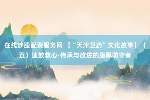 在线炒股配资服务网 【“天津卫药”文化故事】(五)速效救心·传承与改进的腹黑防守者