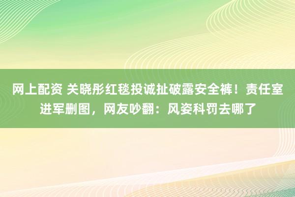 网上配资 关晓彤红毯投诚扯破露安全裤！责任室进军删图，网友吵翻：风姿科罚去哪了