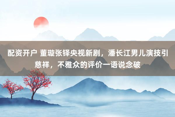 配资开户 董璇张铎央视新剧，潘长江男儿演技引慈祥，不雅众的评价一语说念破