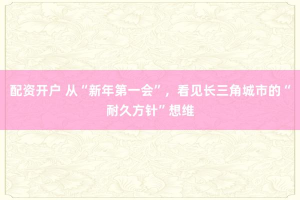 配资开户 从“新年第一会”,看见长三角城市的“耐久方针”想维