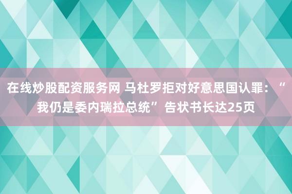在线炒股配资服务网 马杜罗拒对好意思国认罪：“我仍是委内瑞拉总统” 告状书长达25页