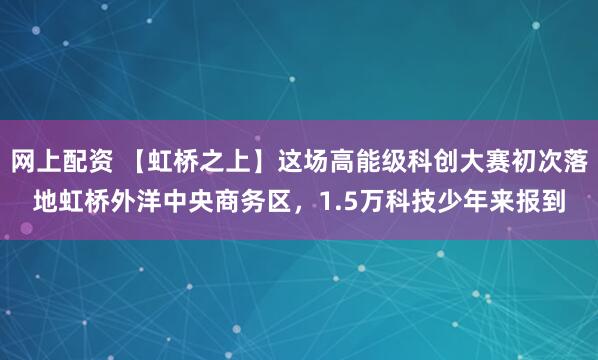 网上配资 【虹桥之上】这场高能级科创大赛初次落地虹桥外洋中央商务区，1.5万科技少年来报到