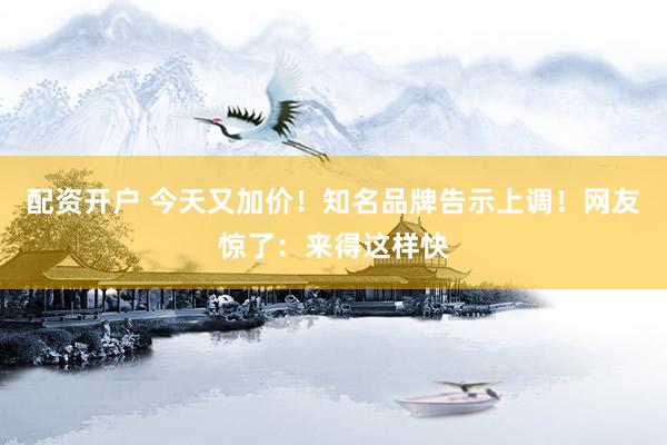 配资开户 今天又加价！知名品牌告示上调！网友惊了：来得这样快