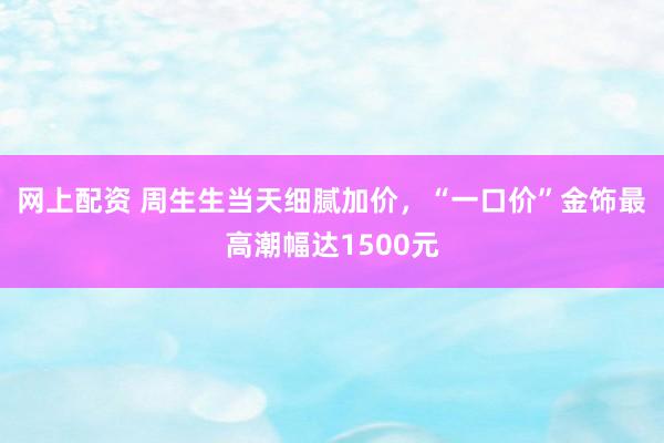 网上配资 周生生当天细腻加价，“一口价”金饰最高潮幅达1500元