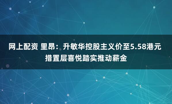 网上配资 里昂：升敏华控股主义价至5.58港元 措置层喜悦踏实推动薪金