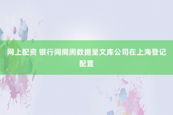 网上配资 银行间阛阓数据呈文库公司在上海登记配置