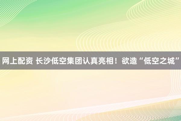 网上配资 长沙低空集团认真亮相！欲造“低空之城”