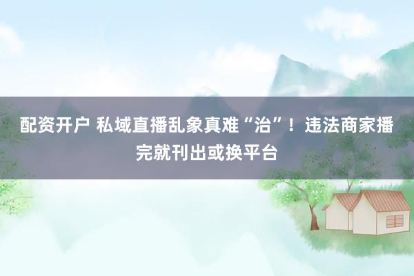 配资开户 私域直播乱象真难“治”！违法商家播完就刊出或换平台