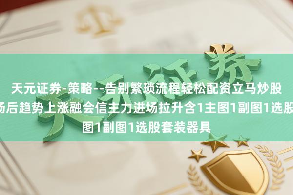 天元证券-策略--告别繁琐流程轻松配资立马炒股! 主力进场后趋势上涨融会信主力进场拉升含1主图1副图1选股套装器具